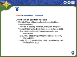 SECTION
3
NEXT
Overthrow of Saddam Hussein
• After Gulf War, UN orders Iraqi dictator Saddam
Hussein to disarm
- ordered to destroy chemical, biological weapons
• President George W. Bush turns focus to Iraq in 2002
- Bush believes Hussein has weapons of mass
destruction
- U.S., U.K. attack Iraq in Operation Iraqi Freedom,
March 2003
- major fighting ends in May 2003; Hussein captured
in December 2003
continued Clashes Over Leadership
 