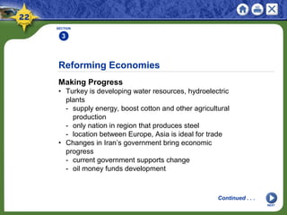 Reforming Economies
Making Progress
• Turkey is developing water resources, hydroelectric
plants
- supply energy, boost cotton and other agricultural
production
- only nation in region that produces steel
- location between Europe, Asia is ideal for trade
• Changes in Iran’s government bring economic
progress
- current government supports change
- oil money funds development
SECTION
3
NEXT
Continued . . .
 