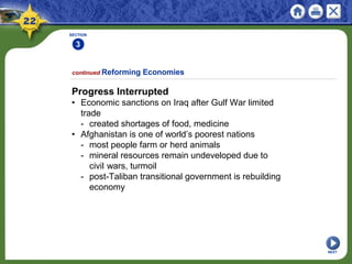 SECTION
3
NEXT
Progress Interrupted
• Economic sanctions on Iraq after Gulf War limited
trade
- created shortages of food, medicine
• Afghanistan is one of world’s poorest nations
- most people farm or herd animals
- mineral resources remain undeveloped due to
civil wars, turmoil
- post-Taliban transitional government is rebuilding
economy
continued Reforming Economies
 