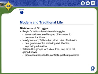 Modern and Traditional Life
Division and Struggle
• Region’s nations face internal struggles
- some seek modern lifestyle, others want to
preserve traditions
• In Afghanistan, Taliban had strict rules of behavior
- new government is restoring civil liberties,
improving education
• Taliban-like groups in Turkey, Iran, Iraq have not
gained power
- differences have led to conflicts, political problems
SECTION
3
NEXT
 