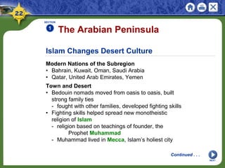 Islam Changes Desert Culture
Modern Nations of the Subregion
• Bahrain, Kuwait, Oman, Saudi Arabia
• Qatar, United Arab Emirates, Yemen
The Arabian Peninsula
SECTION
1
NEXT
Continued . . .
Town and Desert
• Bedouin nomads moved from oasis to oasis, built
strong family ties
- fought with other families, developed fighting skills
• Fighting skills helped spread new monotheistic
religion of Islam
- religion based on teachings of founder, the
Prophet Muhammad
- Muhammad lived in Mecca, Islam’s holiest city
 