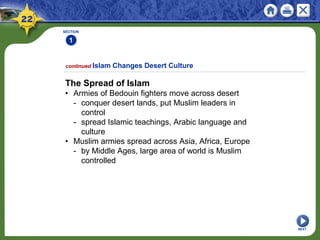 SECTION
1
NEXT
The Spread of Islam
• Armies of Bedouin fighters move across desert
- conquer desert lands, put Muslim leaders in
control
- spread Islamic teachings, Arabic language and
culture
• Muslim armies spread across Asia, Africa, Europe
- by Middle Ages, large area of world is Muslim
controlled
continued Islam Changes Desert Culture
 