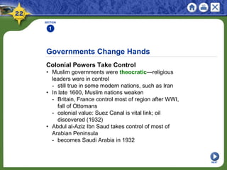 Governments Change Hands
Colonial Powers Take Control
• Muslim governments were theocratic—religious
leaders were in control
- still true in some modern nations, such as Iran
• In late 1600, Muslim nations weaken
- Britain, France control most of region after WWI,
fall of Ottomans
- colonial value: Suez Canal is vital link; oil
discovered (1932)
• Abdul al-Aziz Ibn Saud takes control of most of
Arabian Peninsula
- becomes Saudi Arabia in 1932
SECTION
1
NEXT
 