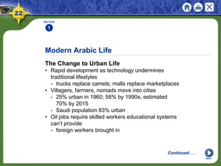 Modern Arabic Life
The Change to Urban Life
• Rapid development as technology undermines
traditional lifestyles
- trucks replace camels; malls replace marketplaces
• Villagers, farmers, nomads move into cities
- 25% urban in 1960; 58% by 1990s; estimated
70% by 2015
- Saudi population 83% urban
• Oil jobs require skilled workers educational systems
can’t provide
- foreign workers brought in
SECTION
1
NEXT
Continued . . .
 