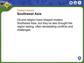 Today’s Issues:
Southwest Asia
Oil and religion have shaped modern
Southwest Asia, but they’ve also brought the
region lasting, often devastating conflicts and
challenges.
NEXT
 