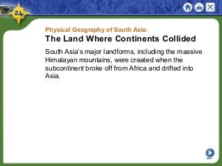 Physical Geography of South Asia:
The Land Where Continents Collided
South Asia’s major landforms, including the massive
Himalayan mountains, were created when the
subcontinent broke off from Africa and drifted into
Asia.
NEXT
 