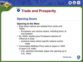 Opening Doors
Opening to the West
• East Asian nations are isolated from world until
1500s
- Europeans use various means, including force, to
end isolation
• By 1800s, treaties give Europeans spheres of
influence in East
- exclusive areas where specific nations control
trade
• Commodore Matthew Perry sails to Japan in 1853
to open U.S. trade
- U.S. warships intimidate Japan into opening up to
U.S., West
Trade and Prosperity
SECTION
2
NEXT
Continued . . .
 