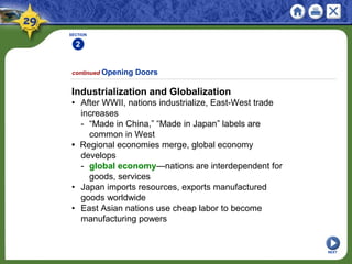 SECTION
2
Industrialization and Globalization
• After WWII, nations industrialize, East-West trade
increases
- “Made in China,” “Made in Japan” labels are
common in West
• Regional economies merge, global economy
develops
- global economy—nations are interdependent for
goods, services
• Japan imports resources, exports manufactured
goods worldwide
• East Asian nations use cheap labor to become
manufacturing powers
continued Opening Doors
NEXT
 