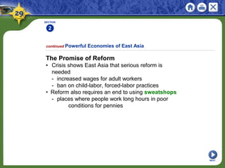 SECTION
2
The Promise of Reform
• Crisis shows East Asia that serious reform is
needed
- increased wages for adult workers
- ban on child-labor, forced-labor practices
• Reform also requires an end to using sweatshops
- places where people work long hours in poor
conditions for pennies
continued Powerful Economies of East Asia
NEXT
 