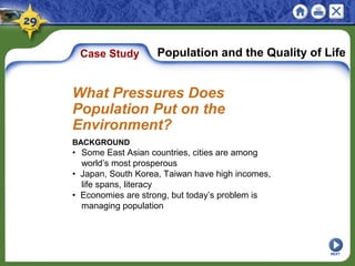 Case Study Population and the Quality of Life
BACKGROUND
• Some East Asian countries, cities are among
world’s most prosperous
• Japan, South Korea, Taiwan have high incomes,
life spans, literacy
• Economies are strong, but today’s problem is
managing population
What Pressures Does
Population Put on the
Environment?
NEXT
 