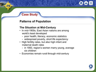 Case Study
The Situation at Mid-Century
• In mid-1900s, East Asian nations are among
world’s least developed
- poor health, literacy, economic statistics
- widespread poverty, short life expectancy
• High fertility rates, but also high infant and
maternal death rates
- in 1950, region’s women marry young, average
six children
• Economies remain rural through mid-century
NEXT
Patterns of Population
 