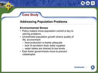Case Study
Environmental Stress
• Policy makers know population control is key to
solving problems
• Unrestricted population growth strains quality of
life, environment
- food production is barely adequate
- lack of sanitation fouls water supplies
- water tables are drained to low levels
• East Asian governments move to prevent
catastrophe
NEXT
Addressing Population Problems
Continued . . .
 