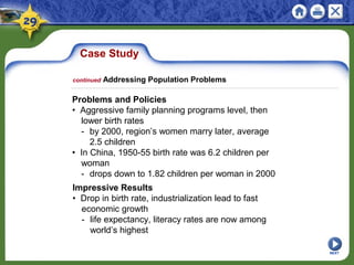 Case Study
Problems and Policies
• Aggressive family planning programs level, then
lower birth rates
- by 2000, region’s women marry later, average
2.5 children
• In China, 1950-55 birth rate was 6.2 children per
woman
- drops down to 1.82 children per woman in 2000
continued Addressing Population Problems
NEXT
Impressive Results
• Drop in birth rate, industrialization lead to fast
economic growth
- life expectancy, literacy rates are now among
world’s highest
 