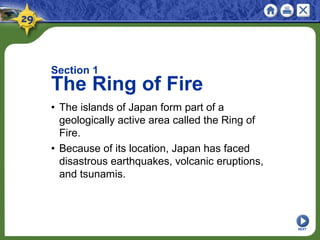Section 1
The Ring of Fire
• The islands of Japan form part of a
geologically active area called the Ring of
Fire.
• Because of its location, Japan has faced
disastrous earthquakes, volcanic eruptions,
and tsunamis.
NEXT
 