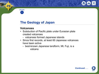 The Geology of Japan
Volcanoes
• Subduction of Pacific plate under Eurasian plate
created volcanoes
- volcanoes formed Japanese islands
• Since first records, at least 60 Japanese volcanoes
have been active
- best-known Japanese landform, Mt. Fuji, is a
volcano
SECTION
1
Continued . . .
NEXT
 