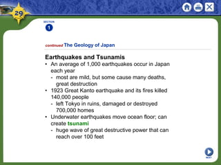 SECTION
1
Earthquakes and Tsunamis
• An average of 1,000 earthquakes occur in Japan
each year
- most are mild, but some cause many deaths,
great destruction
• 1923 Great Kanto earthquake and its fires killed
140,000 people
- left Tokyo in ruins, damaged or destroyed
700,000 homes
• Underwater earthquakes move ocean floor; can
create tsunami
- huge wave of great destructive power that can
reach over 100 feet
continued The Geology of Japan
NEXT
 