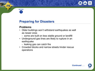 Preparing for Disasters
Problems
• Older buildings won’t withstand earthquakes as well
as newer ones
- some are built on less stable ground or landfill
• Underground gas lines are likely to rupture in an
earthquake
- leaking gas can catch fire
• Crowded blocks and narrow streets hinder rescue
operations
SECTION
1
Continued . . .
NEXT
 