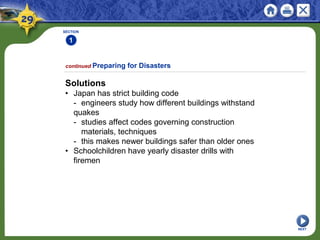 SECTION
1
Solutions
• Japan has strict building code
- engineers study how different buildings withstand
quakes
- studies affect codes governing construction
materials, techniques
- this makes newer buildings safer than older ones
• Schoolchildren have yearly disaster drills with
firemen
continued Preparing for Disasters
NEXT
 
