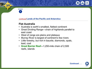 SECTION
1
NEXT
Flat Australia
• Australia is earth’s smallest, flattest continent
• Great Dividing Range—chain of highlands parallel to
east coast
• West of range are plains and plateaus
• Murray River is largest of continent’s few rivers
• Little forestry, but rich in bauxite, diamonds, opals,
lead, coal
• Great Barrier Reef—1,250-mile chain of 2,500
reefs, islands
continued Lands of the Pacific and Antarctica
Continued . . .
 