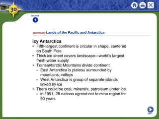 SECTION
1
NEXT
Icy Antarctica
• Fifth-largest continent is circular in shape, centered
on South Pole
• Thick ice sheet covers landscape—world’s largest
fresh-water supply
• Transantarctic Mountains divide continent
- East Antarctica is plateau surrounded by
mountains, valleys
- West Antarctica is group of separate islands
linked by ice
• There could be coal, minerals, petroleum under ice
- in 1991, 26 nations agreed not to mine region for
50 years
continued Lands of the Pacific and Antarctica
 