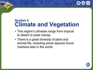 NEXT
Section 2
Climate and Vegetation
• This region’s climates range from tropical
to desert to polar icecap.
• There is a great diversity of plant and
animal life, including some species found
nowhere else in the world.
 