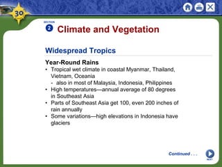 Widespread Tropics
Year-Round Rains
• Tropical wet climate in coastal Myanmar, Thailand,
Vietnam, Oceania
- also in most of Malaysia, Indonesia, Philippines
• High temperatures—annual average of 80 degrees
in Southeast Asia
• Parts of Southeast Asia get 100, even 200 inches of
rain annually
• Some variations—high elevations in Indonesia have
glaciers
Climate and Vegetation
SECTION
2
NEXT
Continued . . .
 