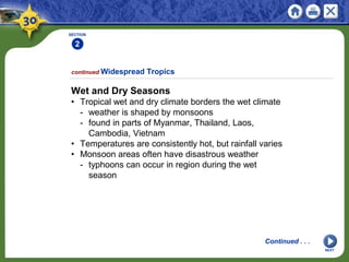 SECTION
2
1
NEXT
Wet and Dry Seasons
• Tropical wet and dry climate borders the wet climate
- weather is shaped by monsoons
- found in parts of Myanmar, Thailand, Laos,
Cambodia, Vietnam
• Temperatures are consistently hot, but rainfall varies
• Monsoon areas often have disastrous weather
- typhoons can occur in region during the wet
season
continued Widespread Tropics
Continued . . .
 