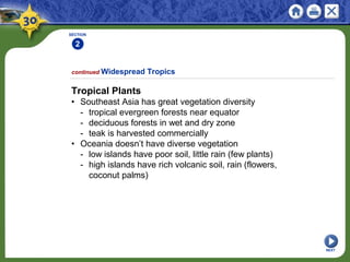 SECTION
2
1
NEXT
Tropical Plants
• Southeast Asia has great vegetation diversity
- tropical evergreen forests near equator
- deciduous forests in wet and dry zone
- teak is harvested commercially
• Oceania doesn’t have diverse vegetation
- low islands have poor soil, little rain (few plants)
- high islands have rich volcanic soil, rain (flowers,
coconut palms)
continued Widespread Tropics
 