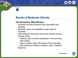 Bands of Moderate Climate
Hot Summers, Mild Winters
• Australia and New Zealand have generally mild
climates
• Mountain chain runs parallel to east coast of
Australia
• Strip between mountains and coast divides into two
climate zones
- northern part is humid subtropical—hot summers,
mild winters
- heavy rainfall—gets 126 inches of rain annually
- also climate of northern Vietnam, Laos, Thailand,
Myanmar
SECTION
2
NEXT
Continued . . .
 