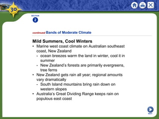 SECTION
2
1
NEXT
Mild Summers, Cool Winters
• Marine west coast climate on Australian southeast
coast, New Zealand
- ocean breezes warm the land in winter, cool it in
summer
- New Zealand’s forests are primarily evergreens,
tree ferns
• New Zealand gets rain all year; regional amounts
vary dramatically
- South Island mountains bring rain down on
western slopes
• Australia’s Great Dividing Range keeps rain on
populous east coast
continued Bands of Moderate Climate
 