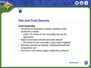 Hot and Cold Deserts
Arid Australia
• One-third of Australia is desert, located in the
continent’s center
- under 10 inches of rain annually; too dry for
agriculture
• Band of semiarid climate encircles desert
- 20 inches of rain annually; crops need irrigation
• Dryness caused by tropical, subtropical heat that
evaporates rain
• Few live in dry inland region called the outback
SECTION
2
NEXT
Continued . . .
 