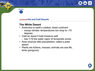 SECTION
2
1
NEXT
The White Desert
• Antarctica is earth’s coldest, driest continent
- icecap climate: temperatures can drop to –70
degrees
• Cold air doesn’t hold moisture well
- has 1/10 the water vapor of temperate zones
• Area receives little precipitation; called a polar
desert
• Plants are lichens, mosses; animals are sea life,
birds (penguins)
continued Hot and Cold Deserts
 