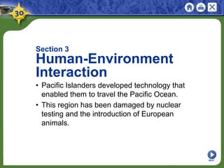 NEXT
Section 3
Human-Environment
Interaction
• Pacific Islanders developed technology that
enabled them to travel the Pacific Ocean.
• This region has been damaged by nuclear
testing and the introduction of European
animals.
 