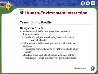 Traveling the Pacific
Navigation Charts
• It’s believed Pacific Island settlers came from
Southeast Asia
- use land bridges, small rafts, canoes to reach
nearest islands
• Later venture further out, use stars and charts to
navigate
- on charts, sticks show wave patterns, shells show
islands
• Islanders keep secrets of charts until late 1800s
- then begin using European navigation methods
Human-Environment Interaction
SECTION
3
NEXT
Continued . . .
 