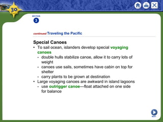 SECTION
3
NEXT
Special Canoes
• To sail ocean, islanders develop special voyaging
canoes
- double hulls stabilize canoe, allow it to carry lots of
weight
- canoes use sails, sometimes have cabin on top for
shelter
- carry plants to be grown at destination
• Large voyaging canoes are awkward in island lagoons
- use outrigger canoe—float attached on one side
for balance
continued Traveling the Pacific
 