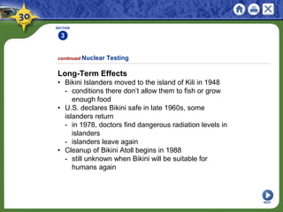 SECTION
3
NEXT
Long-Term Effects
• Bikini Islanders moved to the island of Kili in 1948
- conditions there don’t allow them to fish or grow
enough food
• U.S. declares Bikini safe in late 1960s, some
islanders return
- in 1978, doctors find dangerous radiation levels in
islanders
- islanders leave again
• Cleanup of Bikini Atoll begins in 1988
- still unknown when Bikini will be suitable for
humans again
continued Nuclear Testing
 