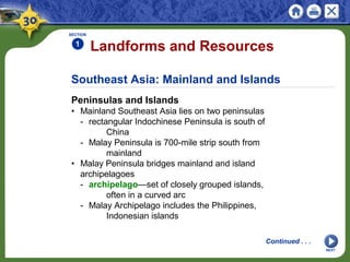 Southeast Asia: Mainland and Islands
Peninsulas and Islands
• Mainland Southeast Asia lies on two peninsulas
- rectangular Indochinese Peninsula is south of
China
- Malay Peninsula is 700-mile strip south from
mainland
• Malay Peninsula bridges mainland and island
archipelagoes
- archipelago—set of closely grouped islands,
often in a curved arc
- Malay Archipelago includes the Philippines,
Indonesian islands
Landforms and Resources
SECTION
1
NEXT
Continued . . .
 
