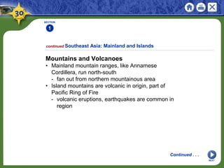 SECTION
1
NEXT
continued Southeast Asia: Mainland and Islands
Mountains and Volcanoes
• Mainland mountain ranges, like Annamese
Cordillera, run north-south
- fan out from northern mountainous area
• Island mountains are volcanic in origin, part of
Pacific Ring of Fire
- volcanic eruptions, earthquakes are common in
region
Continued . . .
 