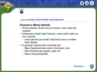 SECTION
1
NEXT
Oceania’s Many Islands
• Some islands vanish due to erosion, new ones are
created
• Volcanoes create high islands, coral reefs make up
low islands
- most islands are small; total land area is smaller
than Alaska
• In general, islands lack minerals but:
- New Caledonia has nickel, chromium, iron
- New Guinea has copper, gold, oil
- Nauru has phosphate
continued Lands of the Pacific and Antarctica
Continued . . .
 