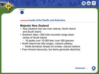 SECTION
1
NEXT
Majestic New Zealand
• New Zealand has two main islands, North Island
and South Island
• Southern Alps—300-mile mountain range down
center of South Island
- 16 peaks over 10,000 feet; over 360 glaciers
• North Island has hilly ranges, volcanic plateau
- fertile farmland; forests for lumber; natural harbors
• Few mineral resources, but dams generate electricity
continued Lands of the Pacific and Antarctica
Continued . . .
 