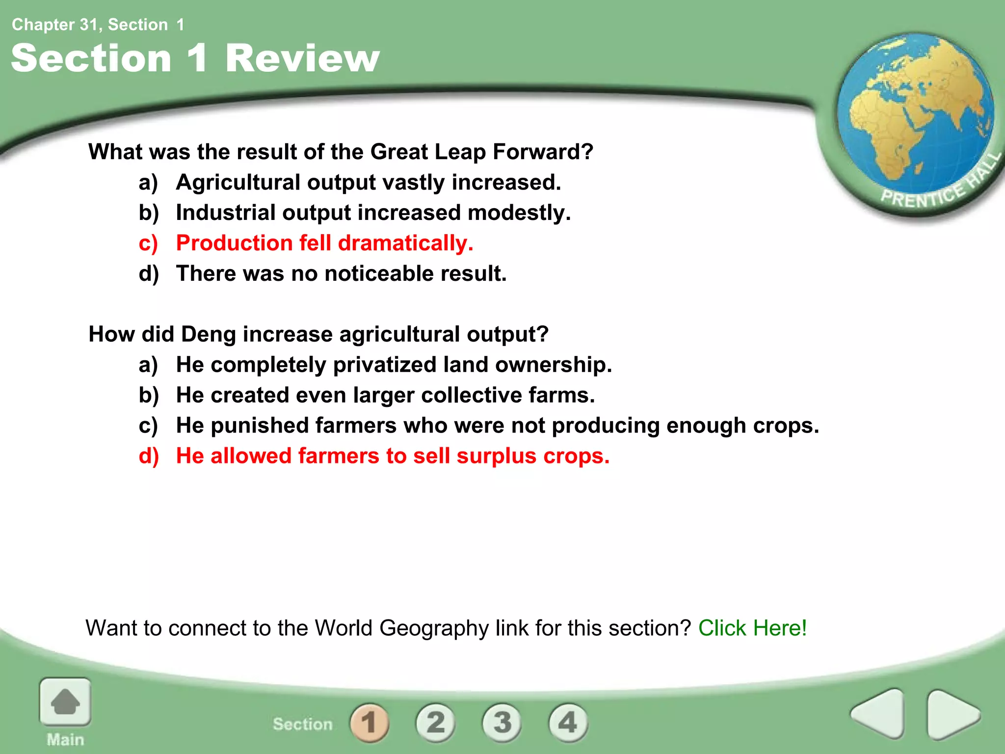 Section 1 Review What was the result of the Great Leap Forward? a) Agricultural output vastly increased. b) Industrial output increased modestly. c) Production fell dramatically. d) There was no noticeable result. How did Deng increase agricultural output? a) He completely privatized land ownership. b) He created even larger collective farms. c) He punished farmers who were not producing enough crops. d) He allowed farmers to sell surplus crops. Want to connect to the World Geography link for this section?  Click Here! 1 