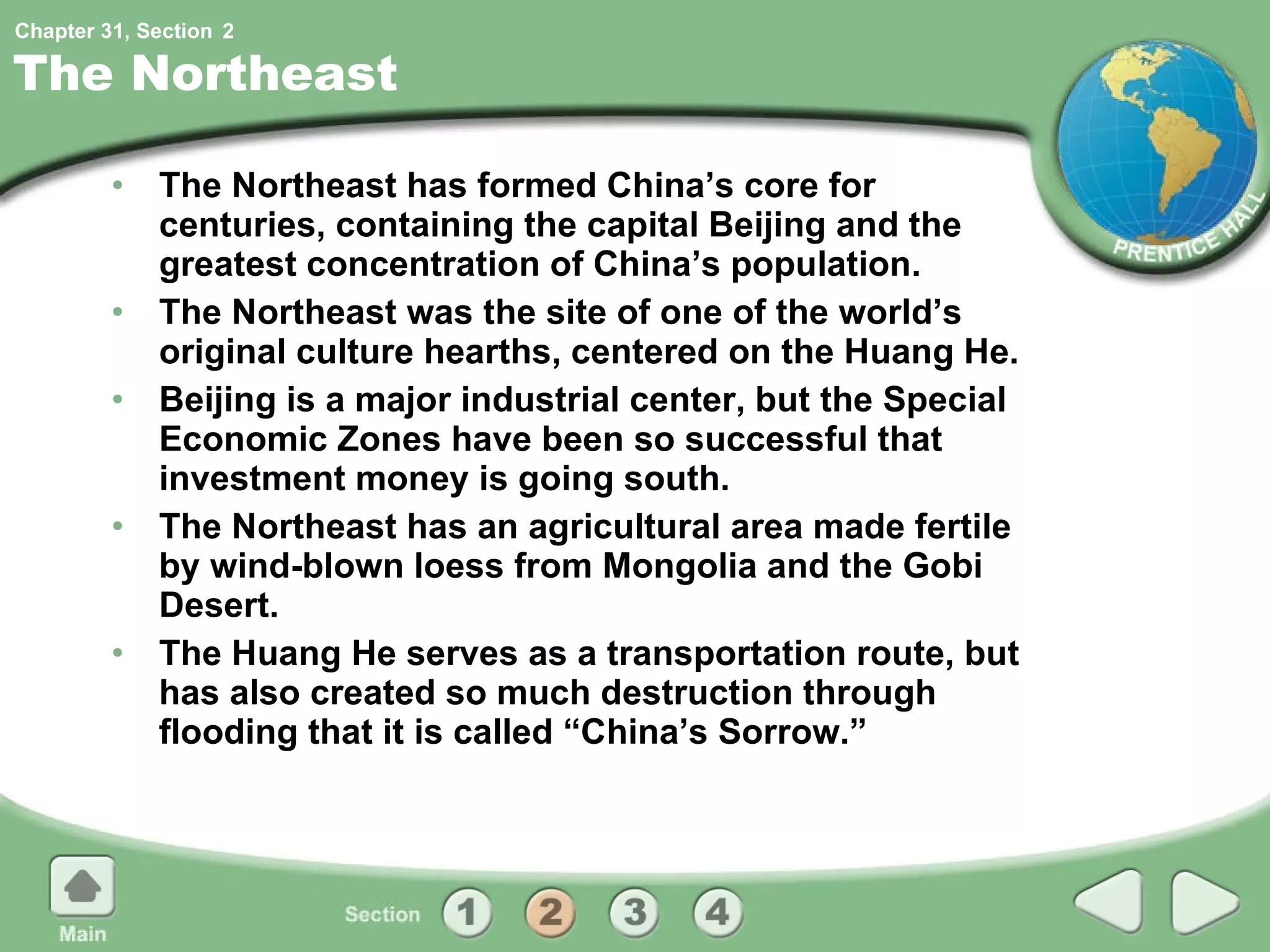 The Northeast The Northeast has formed China’s core for centuries, containing the capital Beijing and the greatest concentration of China’s population. The Northeast was the site of one of the world’s original culture hearths, centered on the Huang He. Beijing is a major industrial center, but the Special Economic Zones have been so successful that investment money is going south. The Northeast has an agricultural area made fertile by wind-blown loess from Mongolia and the Gobi Desert. The Huang He serves as a transportation route, but has also created so much destruction through flooding that it is called “China’s Sorrow.” 2 