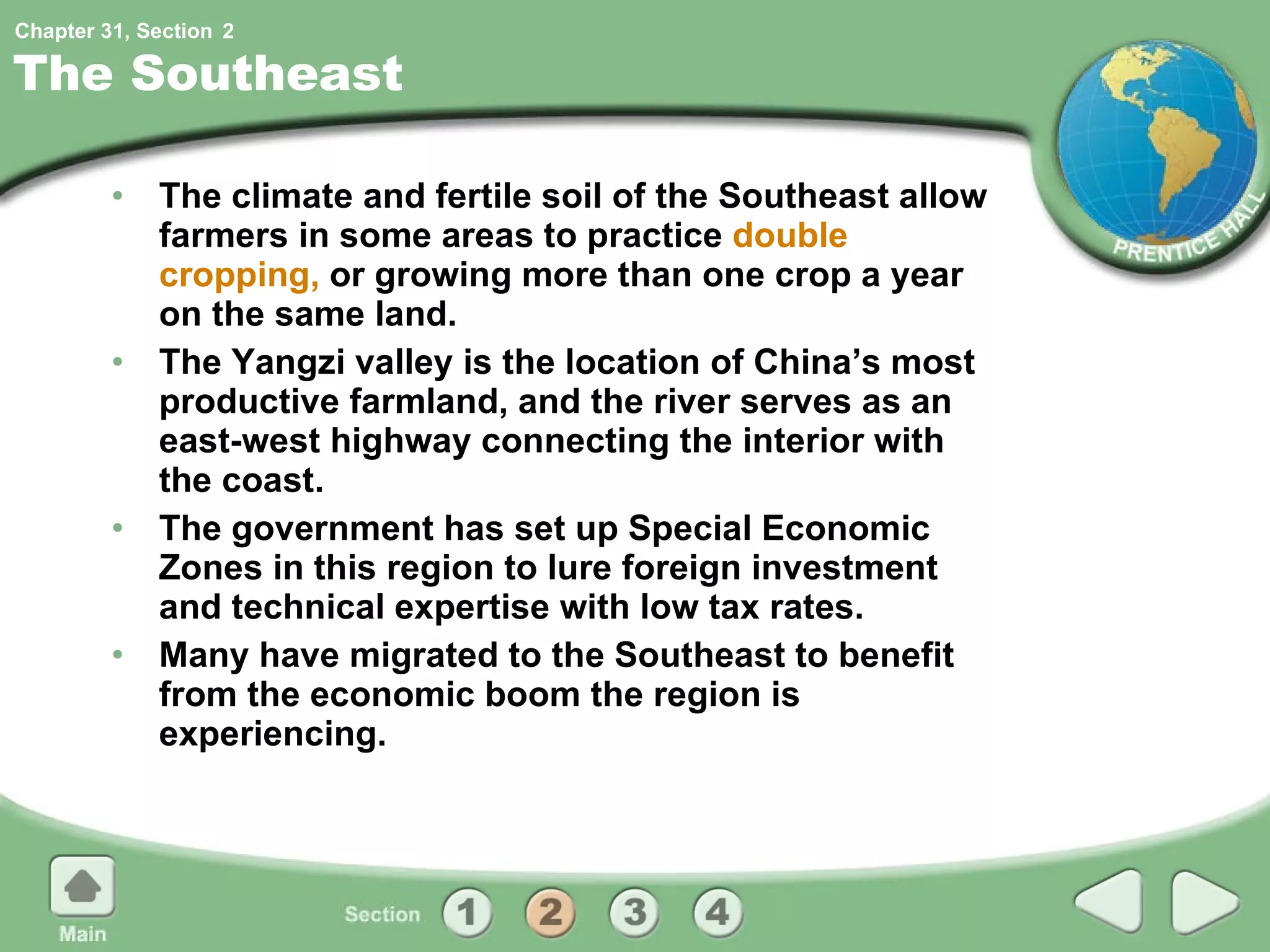 The Southeast The climate and fertile soil of the Southeast allow farmers in some areas to practice  double cropping,  or growing more than one crop a year on the same land. The Yangzi valley is the location of China’s most productive farmland, and the river serves as an east-west highway connecting the interior with the coast. The government has set up Special Economic Zones in this region to lure foreign investment and technical expertise with low tax rates. Many have migrated to the Southeast to benefit from the economic boom the region is experiencing. 2 
