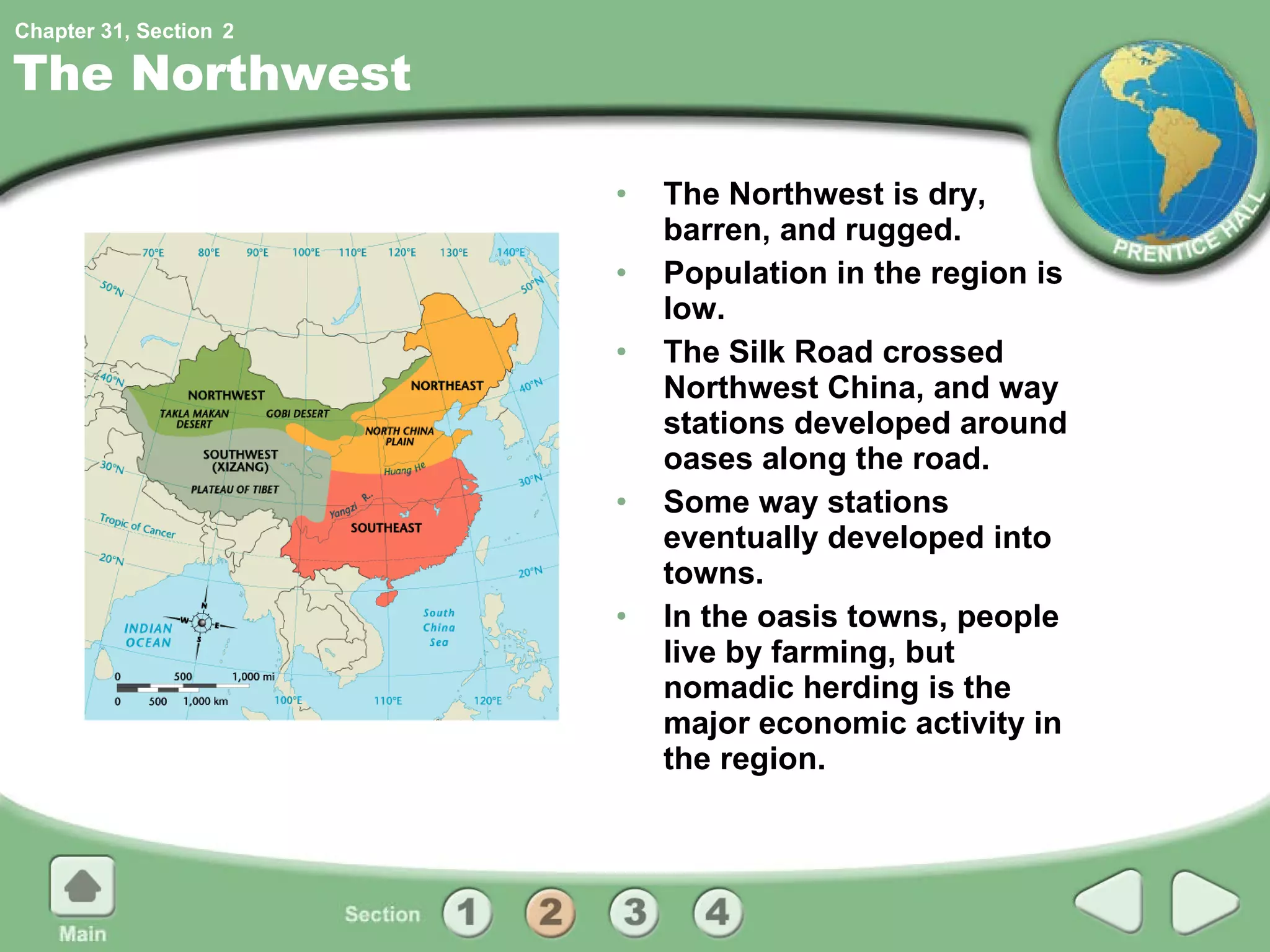 The Northwest The Northwest is dry, barren, and rugged. Population in the region is low. The Silk Road crossed Northwest China, and way stations developed around oases along the road. Some way stations eventually developed into towns. In the oasis towns, people live by farming, but nomadic herding is the major economic activity in the region. 2 