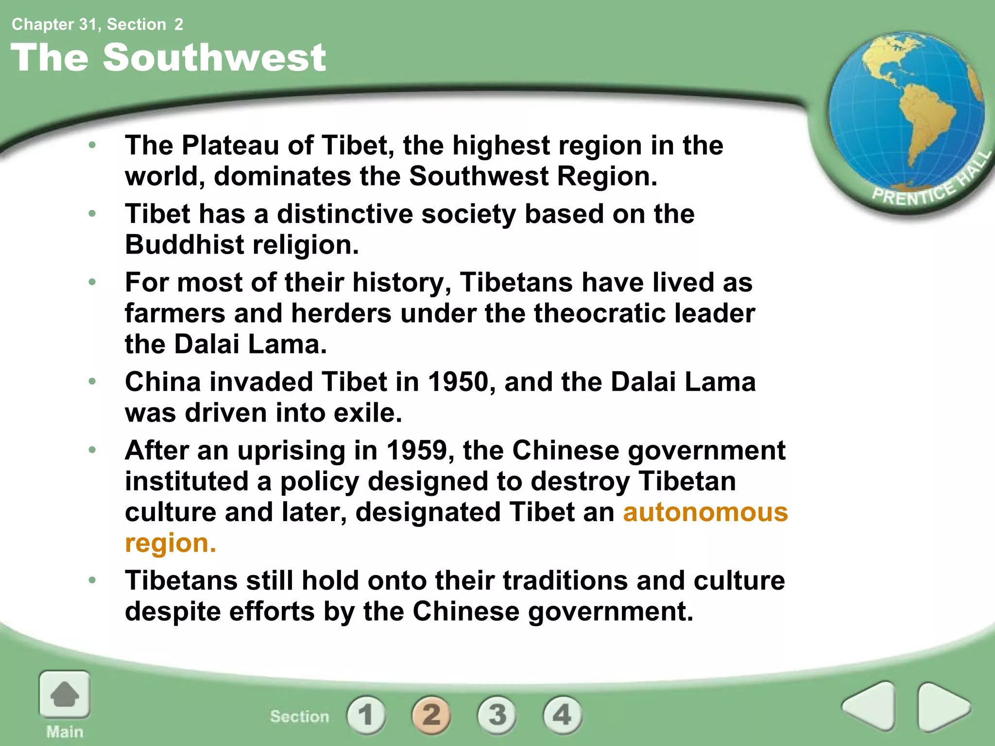 The Southwest The Plateau of Tibet, the highest region in the world, dominates the Southwest Region. Tibet has a distinctive society based on the Buddhist religion. For most of their history, Tibetans have lived as farmers and herders under the theocratic leader the Dalai Lama. China invaded Tibet in 1950, and the Dalai Lama was driven into exile. After an uprising in 1959, the Chinese government instituted a policy designed to destroy Tibetan culture and later, designated Tibet an  autonomous region. Tibetans still hold onto their traditions and culture despite efforts by the Chinese government. 2 