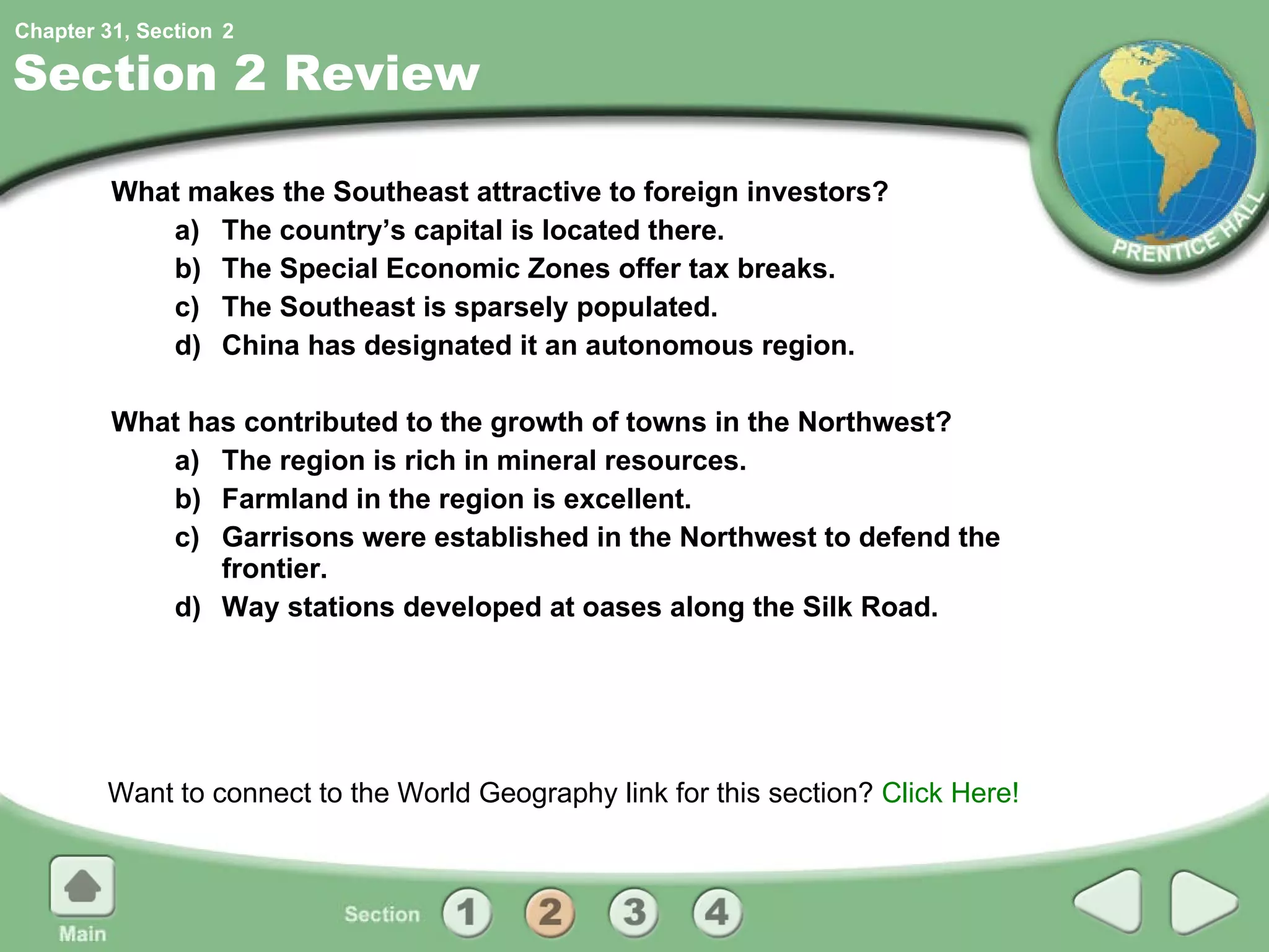 Section 2 Review What makes the Southeast attractive to foreign investors?  a) The country’s capital is located there. b) The Special Economic Zones offer tax breaks. c) The Southeast is sparsely populated. d) China has designated it an autonomous region. What has contributed to the growth of towns in the Northwest? a) The region is rich in mineral resources. b) Farmland in the region is excellent. c) Garrisons were established in the Northwest to defend the frontier. d) Way stations developed at oases along the Silk Road. Want to connect to the World Geography link for this section?  Click Here! 2 
