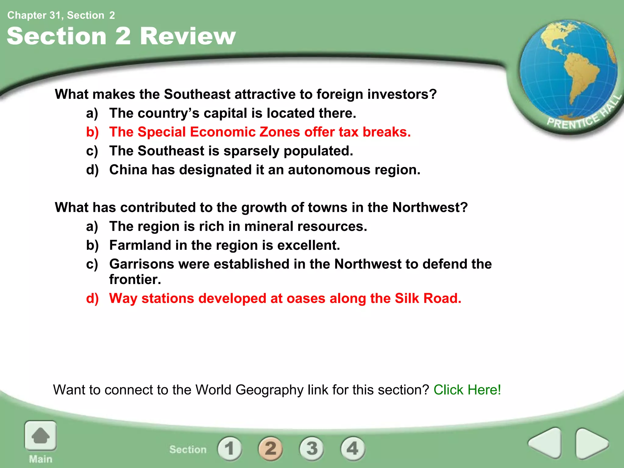 Section 2 Review What makes the Southeast attractive to foreign investors?  a) The country’s capital is located there. b) The Special Economic Zones offer tax breaks. c) The Southeast is sparsely populated. d) China has designated it an autonomous region. What has contributed to the growth of towns in the Northwest? a) The region is rich in mineral resources. b) Farmland in the region is excellent. c) Garrisons were established in the Northwest to defend the frontier. d) Way stations developed at oases along the Silk Road. Want to connect to the World Geography link for this section?  Click Here! 2 