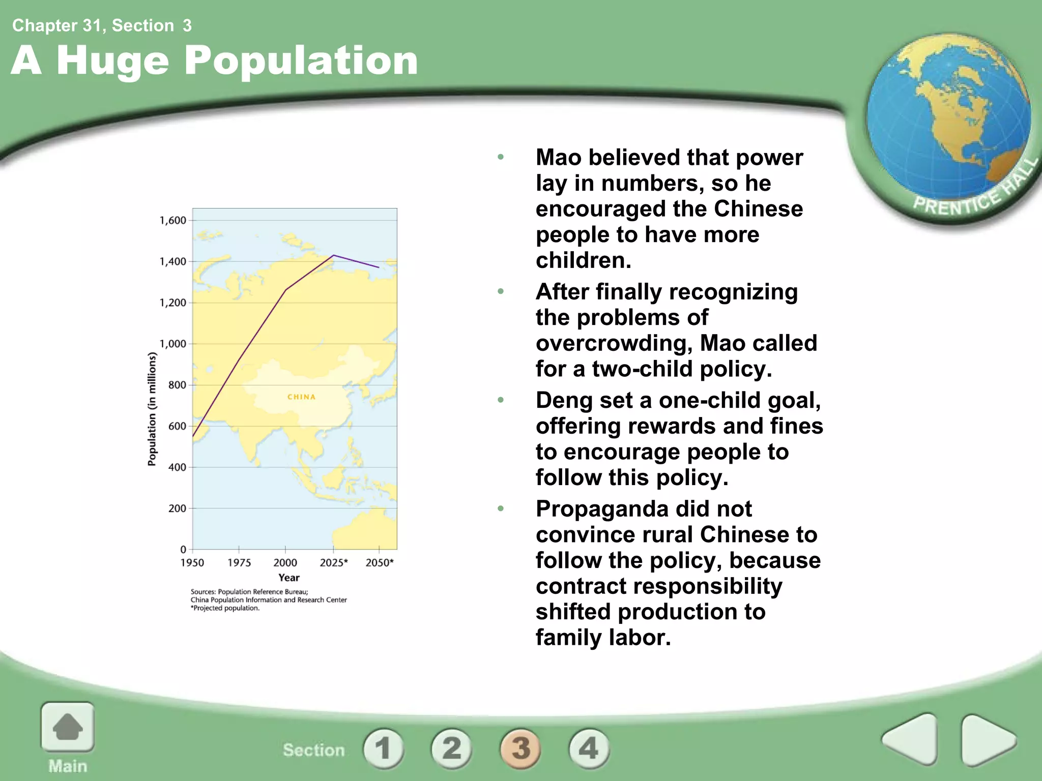 A Huge Population Mao believed that power lay in numbers, so he encouraged the Chinese people to have more children. After finally recognizing the problems of overcrowding, Mao called for a two-child policy. Deng set a one-child goal, offering rewards and fines to encourage people to follow this policy. Propaganda did not convince rural Chinese to follow the policy, because contract responsibility shifted production to family labor. 3 