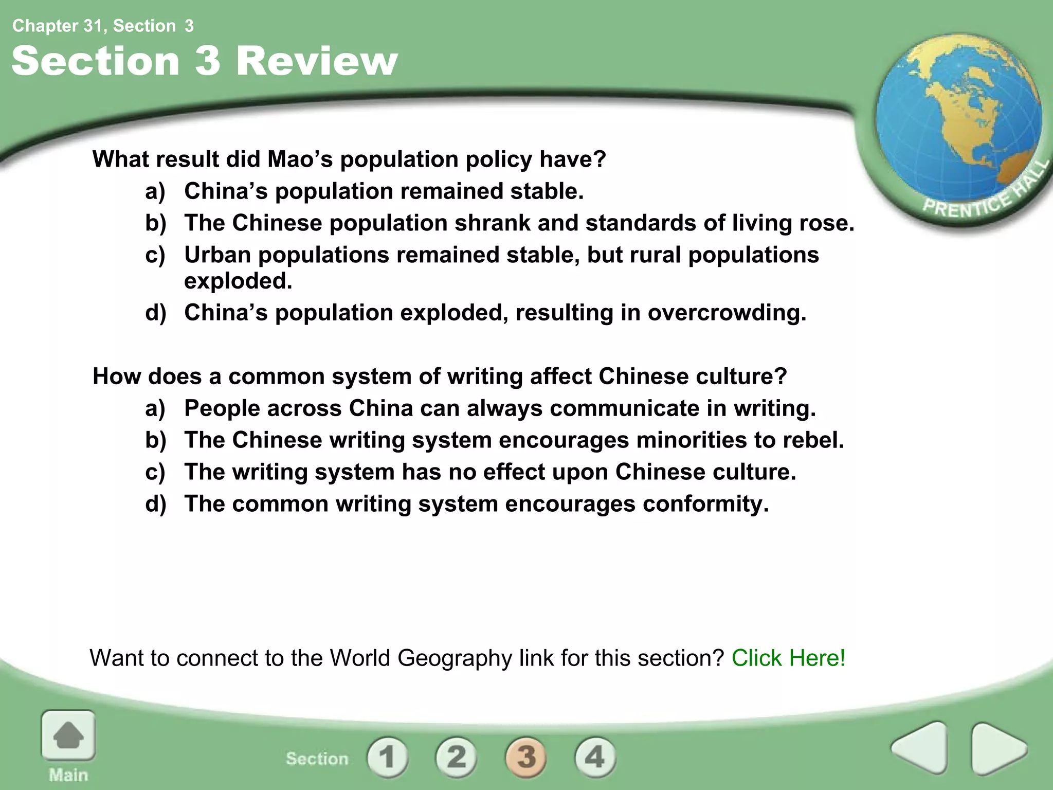 Section 3 Review What result did Mao’s population policy have? a) China’s population remained stable.  b) The Chinese population shrank and standards of living rose. c) Urban populations remained stable, but rural populations exploded. d) China’s population exploded, resulting in overcrowding. How does a common system of writing affect Chinese culture? a) People across China can always communicate in writing. b) The Chinese writing system encourages minorities to rebel. c) The writing system has no effect upon Chinese culture. d) The common writing system encourages conformity. Want to connect to the World Geography link for this section?  Click Here! 3 