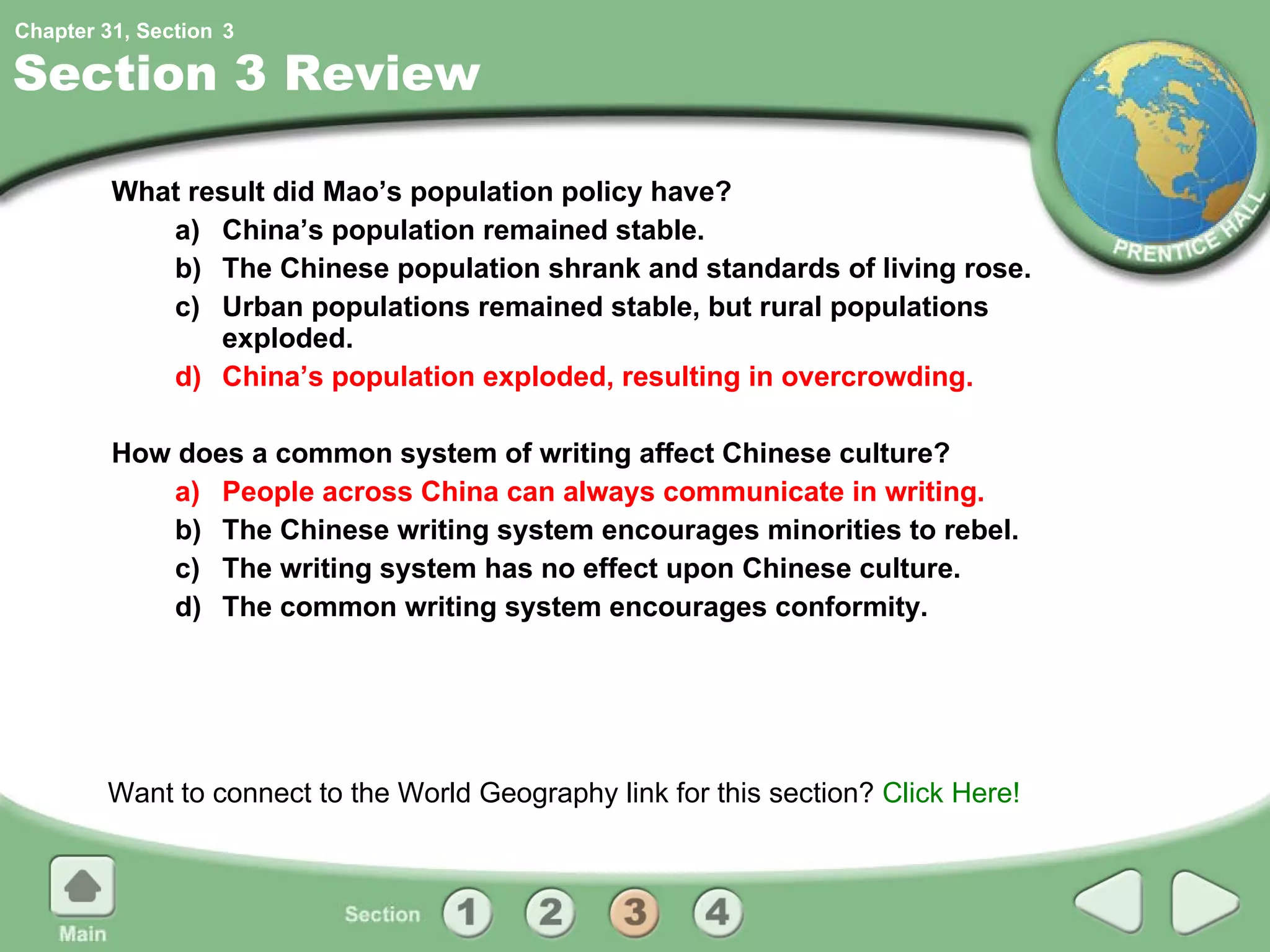 Section 3 Review What result did Mao’s population policy have? a) China’s population remained stable.  b) The Chinese population shrank and standards of living rose. c) Urban populations remained stable, but rural populations exploded. d) China’s population exploded, resulting in overcrowding. How does a common system of writing affect Chinese culture? a) People across China can always communicate in writing. b) The Chinese writing system encourages minorities to rebel. c) The writing system has no effect upon Chinese culture. d) The common writing system encourages conformity. Want to connect to the World Geography link for this section?  Click Here! 3 